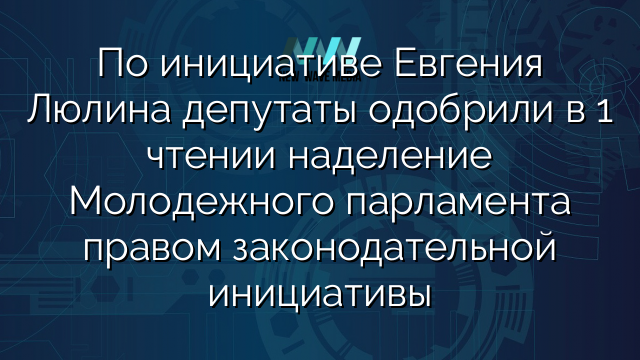 По инициативе Евгения Люлина депутаты одобрили в 1 чтении наделение Молодежного парламента правом законодательной инициативы
