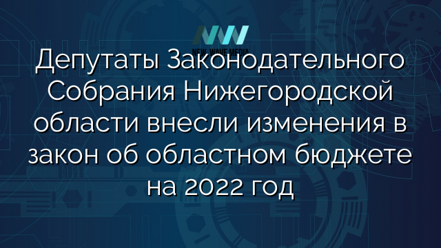 Депутаты Законодательного Собрания Нижегородской области внесли изменения в закон об областном бюджете на 2022 год