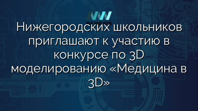 Нижегородских школьников приглашают к участию в конкурсе по 3D моделированию «Медицина в 3D»