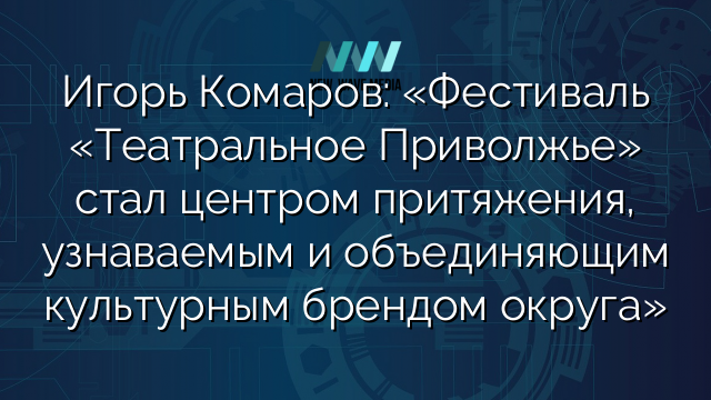 Игорь Комаров: «Фестиваль «Театральное Приволжье» стал центром притяжения, узнаваемым и объединяющим культурным брендом округа»