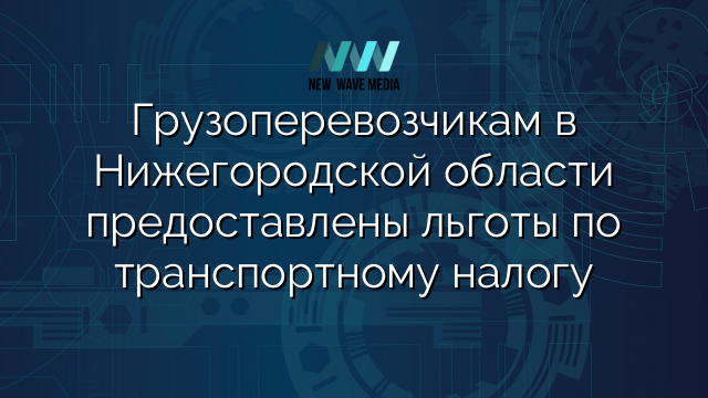 Грузоперевозчикам в Нижегородской области предоставлены льготы по транспортному налогу
