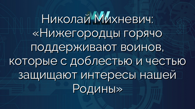 Николай Михневич: «Нижегородцы горячо поддерживают воинов, которые с доблестью и честью защищают интересы нашей Родины»