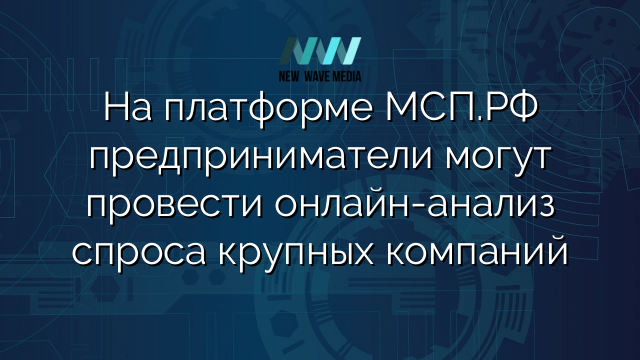 На платформе МСП.РФ предприниматели могут провести онлайн-анализ спроса крупных компаний