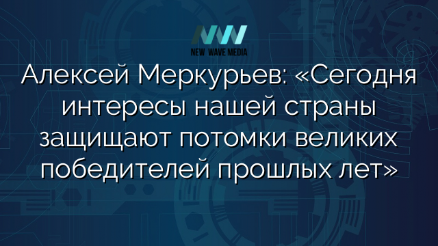 Алексей Меркурьев: «Сегодня интересы нашей страны защищают потомки великих победителей прошлых лет»
