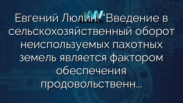 Евгений Люлин: “Введение в сельскохозяйственный оборот неиспользуемых пахотных земель является фактором обеспечения продовольственной безопасности в условиях западных санкций”