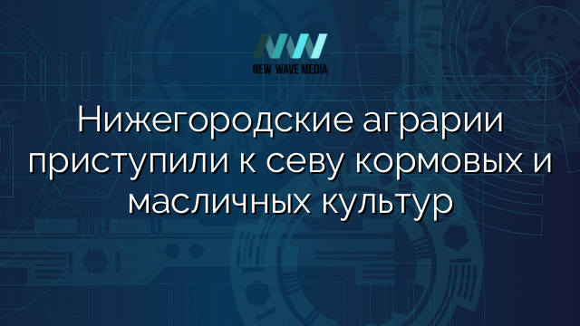Нижегородские аграрии приступили к севу кормовых и масличных культур