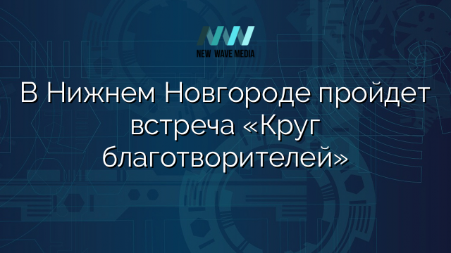 В Нижнем Новгороде пройдет встреча «Круг благотворителей»